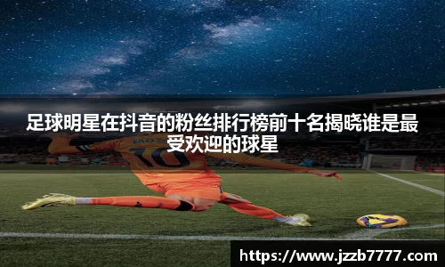 足球明星在抖音的粉丝排行榜前十名揭晓谁是最受欢迎的球星